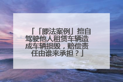 「滕法案例」擅自驾驶他人租赁车辆造成车辆损毁，赔偿责任由谁来承担？